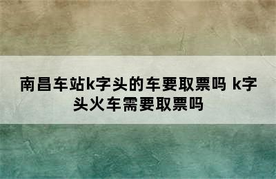 南昌车站k字头的车要取票吗 k字头火车需要取票吗